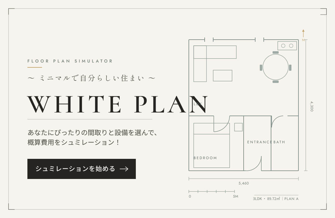 ミニマルで自分らしい住まい「WHITE PLAN」。あなたにぴったりの間取りと設備を選んで、概算費用をシミュレーション！
