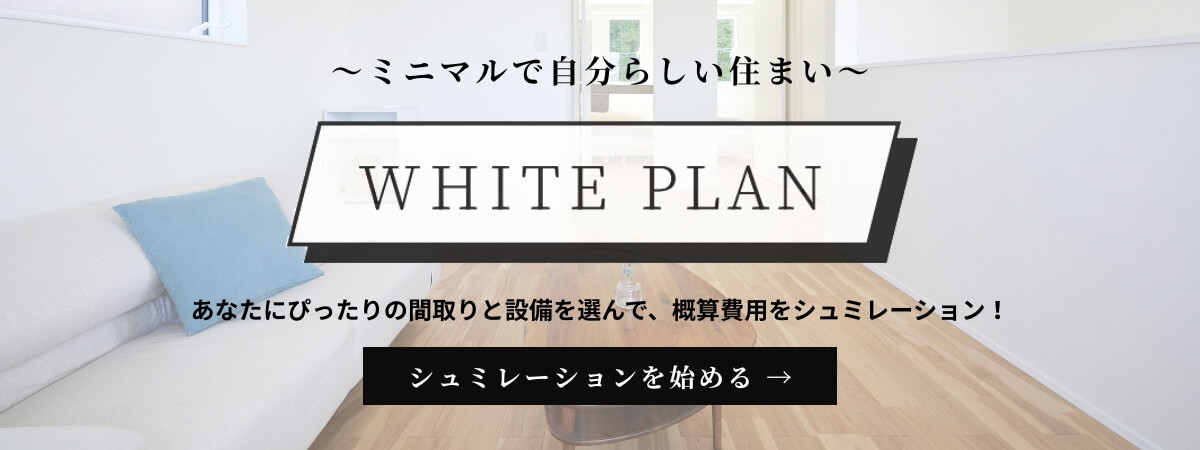 高騰時代に贈る、ミニマルで自分らしい住まい「WHITE PLAN」。ホワイトプランで、あなたにぴったりの間取りと設備を選んで、概算費用を確認してみましょう！